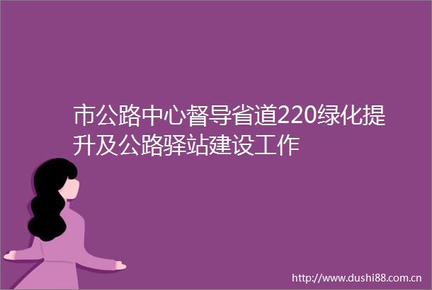 市公路中心督导省道220绿化提升及公路驿站建设工作