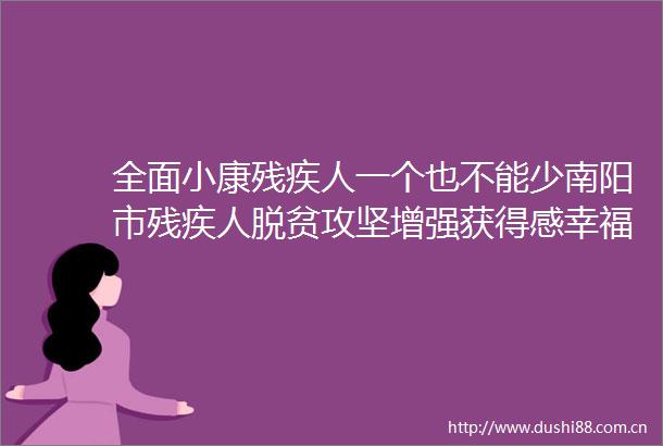 全面小康残疾人一个也不能少南阳市残疾人脱贫攻坚增强获得感幸福感安全感