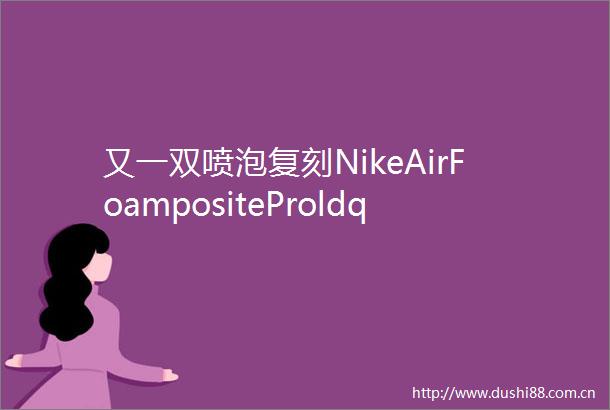 又一双喷泡复刻NikeAirFoampositeProldquoPearlrdquo或将于2025年发布