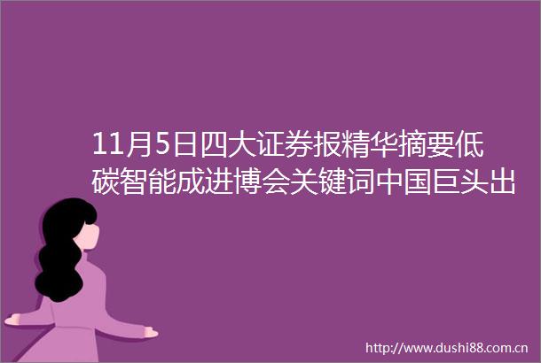 11月5日四大证券报精华摘要低碳智能成进博会关键词巨头出海并购酝酿扩张