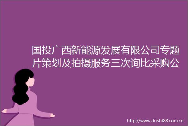 国投广西新能源发展有限公司专题片策划及拍摄服务三次询比采购公告