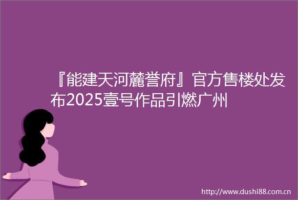 『能建天河麓誉府』官方售楼处发布2025壹号作品引燃广州