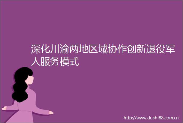 深化川渝两地区域协作创新退役军人服务模式