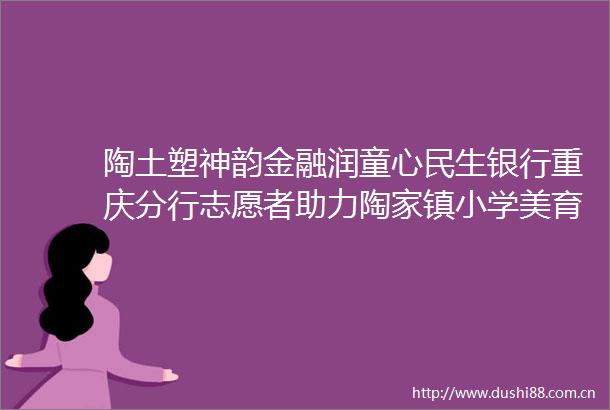 陶土塑神韵金融润童心民生银行重庆分行志愿者助力陶家镇小学美育计划