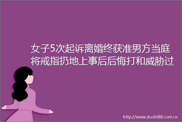 女子5次起诉离婚终获准男方当庭将戒指扔地上事后后悔打和威胁过对方
