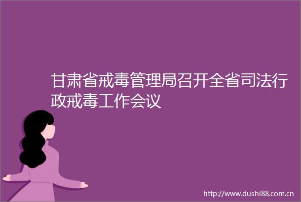 甘肃省戒毒管理局召开全省司法行政戒毒工作会议