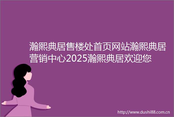 瀚熙典居售楼处首页网站瀚熙典居营销中心2025瀚熙典居欢迎您楼盘详情最新价格户型图容积率售楼处中心