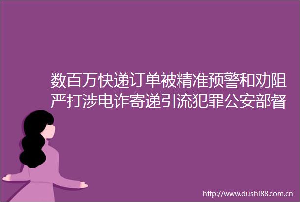 数百万快递订单被精准预警和劝阻严打涉电诈寄递引流部督办广西1111专案抓获多名内鬼