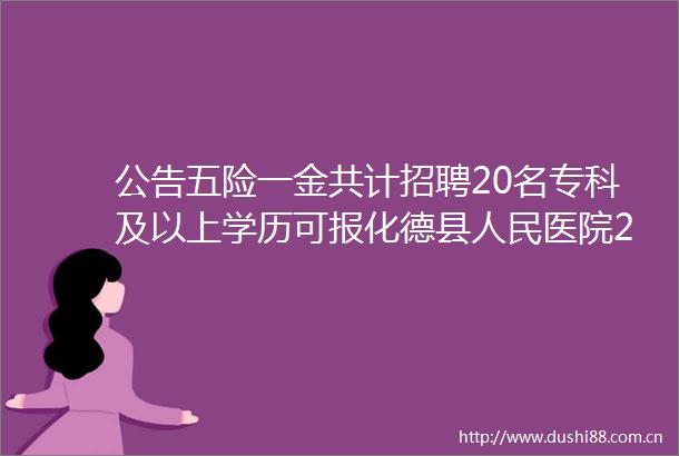 公告五险一金共计招聘20名专科及以上学历可报化德县医院2024年度招聘公告