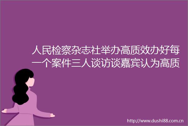 检察杂志社举办高质效办好每一个案件三人谈访谈嘉宾认为高质效应成为检察人员履职办案的基本价值追求