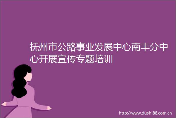 抚州市公路事业发展中心南丰分中心开展宣传专题培训