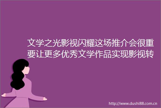 文学之光影视闪耀这场推介会很重要让更多优秀文学作品实现影视转化