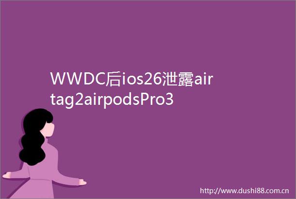 WWDC后ios26泄露airtag2airpodsPro3及亲民版VisionPro将面世