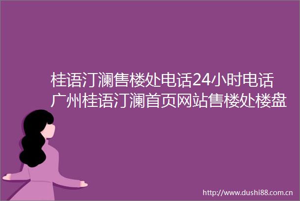 桂语汀澜售楼处电话24小时电话广州桂语汀澜首页网站售楼处楼盘详情