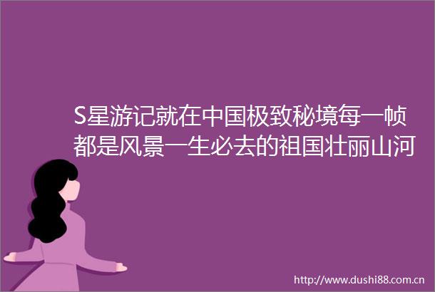 S星游记就在极致秘境每一帧都是风景一生必去的祖国壮丽山河
