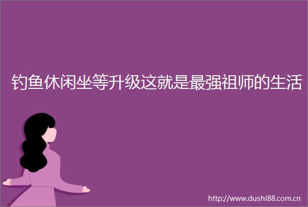 钓鱼休闲坐等升级这就是最强祖师的生活