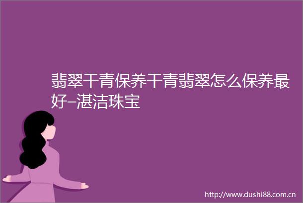 翡翠干青保养干青翡翠怎么保养最好–湛洁珠宝
