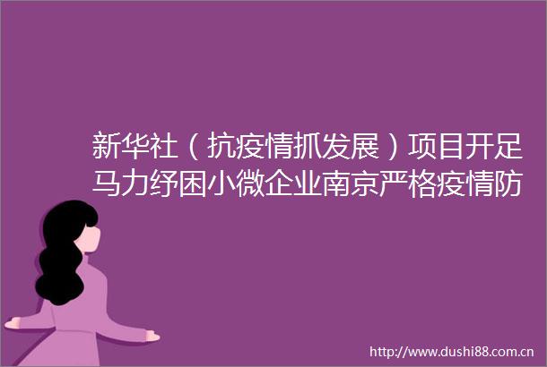 新华社（抗疫情抓发展）项目开足马力纾困小微企业南京严格疫情防控背景下促开局稳一线见闻