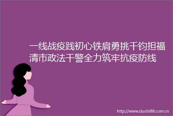 一线战疫践初心铁肩勇挑千钧担福清市政法干警全力筑牢抗疫防线