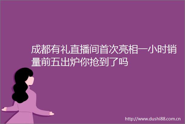成都有礼直播间首次亮相一小时销量前五出炉你抢到了吗