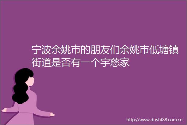 宁波余姚市的朋友们余姚市低塘镇街道是否有一个宇慈家