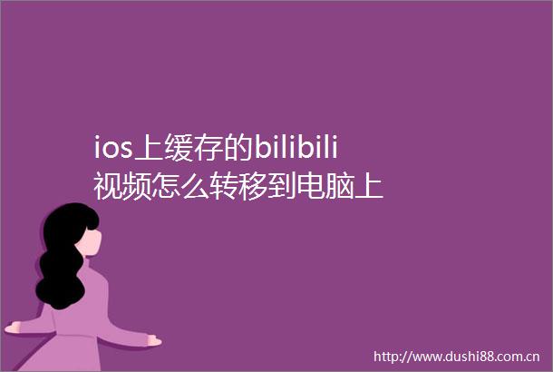 ios上缓存的bilibili视频怎么转移到电脑上