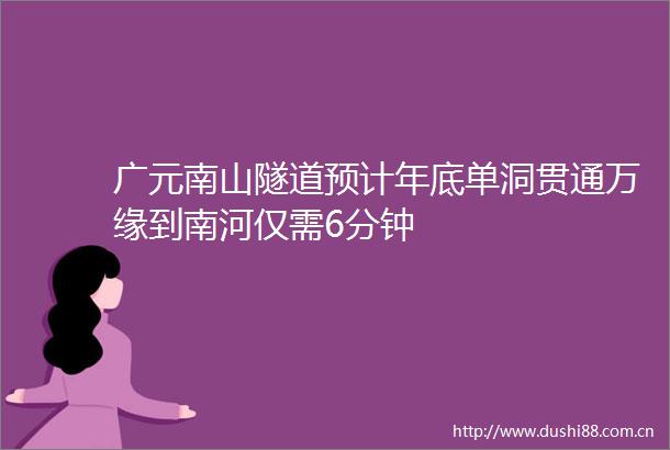 广元南山隧道预计年底单洞贯通万缘到南河仅需6分钟