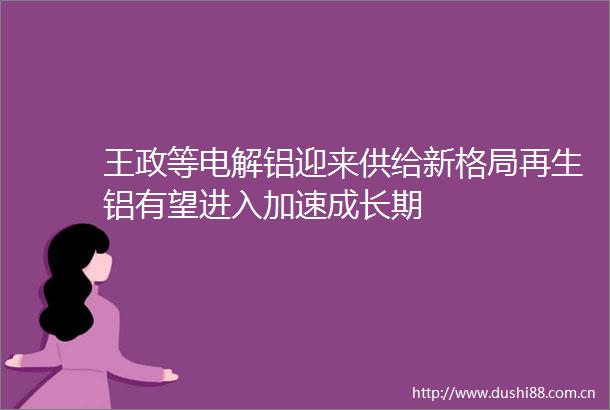 王政等电解铝迎来供给新格局再生铝有望进入加速成长期