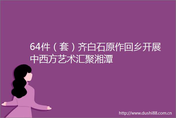 64件（套）齐白石原作回乡开展中西方艺术汇聚湘潭