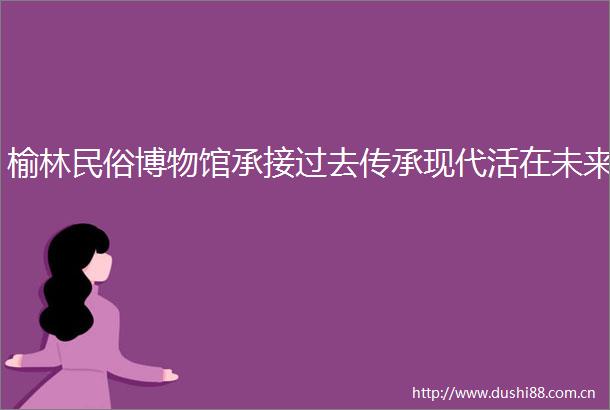 榆林民俗博物馆承接过去传承现代活在未来