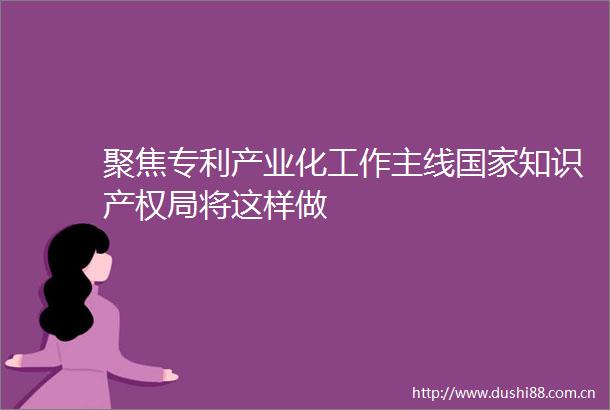 聚焦专利产业化工作主线知识产权局将这样做