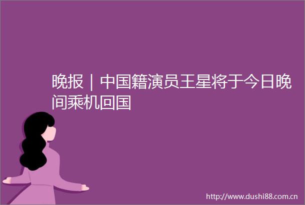 晚报｜籍演员王星将于今日晚间乘机回国