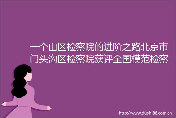 一个山区检察院的进阶之路北京市门头沟区检察院获评全国模范检察院背后的故事