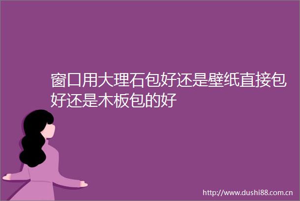 窗口用大理石包好还是壁纸直接包好还是木板包的好