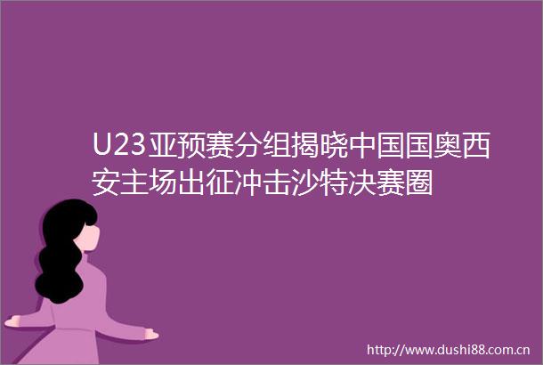 U23亚预赛分组揭晓国奥西安主场出征冲击沙特决赛圈