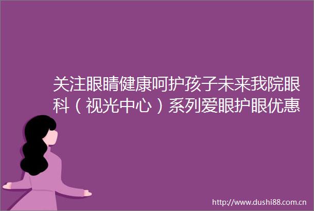 关注眼睛健康呵护孩子未来我院眼科（视光中心）系列爱眼护眼优惠活动来啦