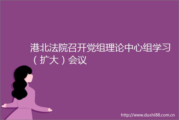 港北召开党组理论中心组学习（扩大）会议