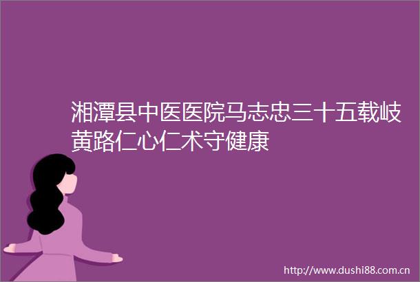 湘潭县中医医院马志忠三十五载岐黄路仁心仁术守健康