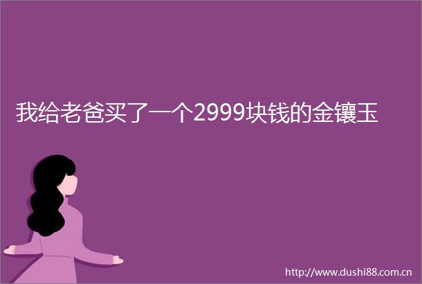 我给老爸买了一个2999块钱的金镶玉