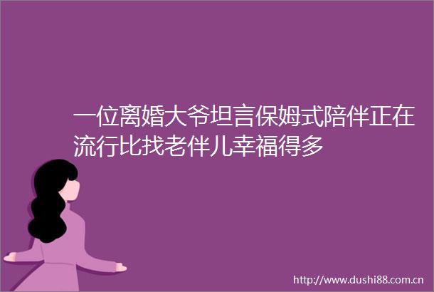 一位离婚大爷坦言保姆式陪伴正在流行比找老伴儿幸福得多