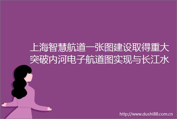 上海智慧航道一张图建设取得重大突破内河电子航道图实现与长江水系江苏省互联互通