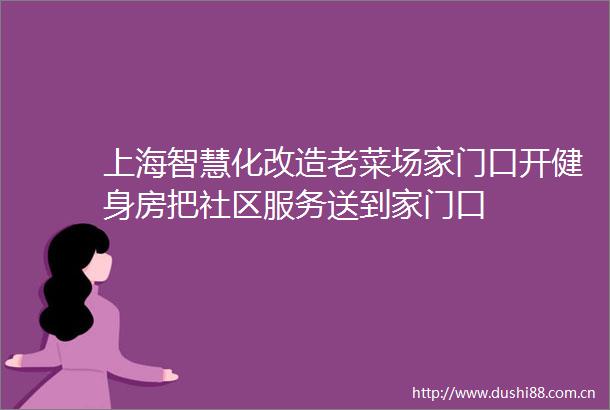 上海智慧化改造老菜场家门口开健身房把社区服务送到家门口