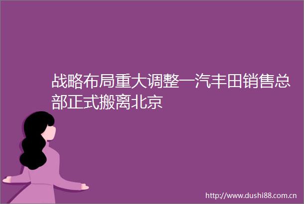 战略布局重大调整一汽丰田销售总部正式搬离北京