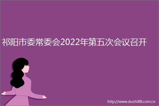 祁阳市委常委会2022年第五次会议召开