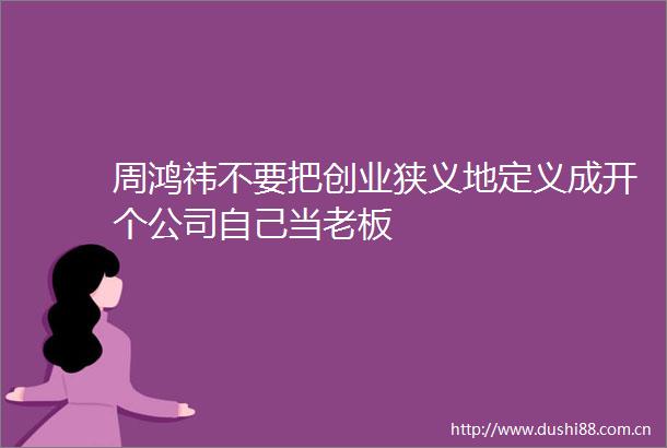 周鸿祎不要把创业狭义地定义成开个公司自己当老板