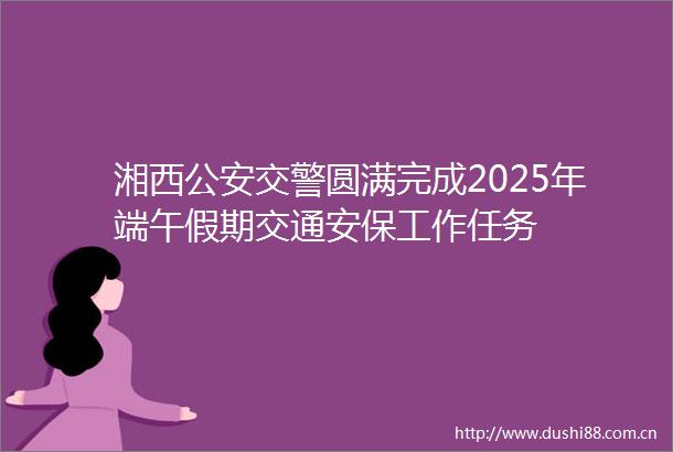 湘西圆满完成2025年端午假期交通安保工作任务
