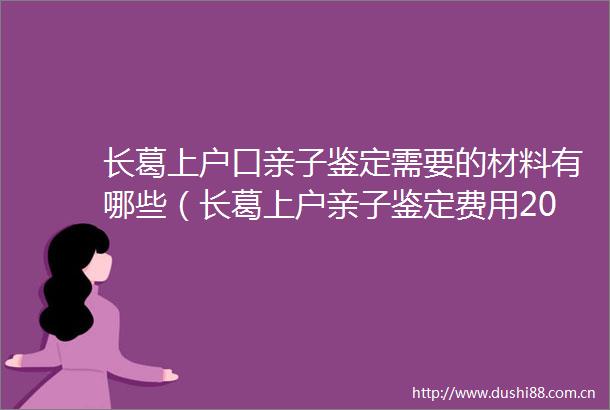 长葛上户口亲子鉴定需要的材料有哪些（长葛上户亲子鉴定费用2025）