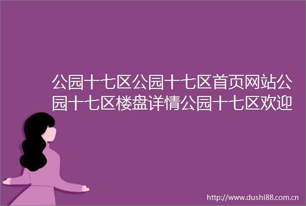 公园十七区公园十七区首页网站公园十七区楼盘详情公园十七区欢迎您