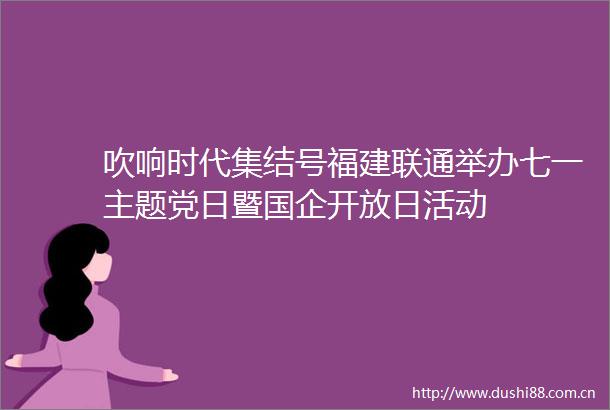 吹响时代集结号福建联通举办七一主题党日暨国企开放日活动