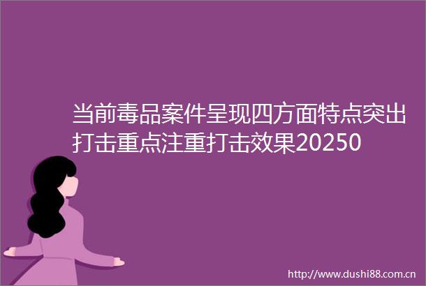 当前毒品案件呈现四方面特点突出打击重点注重打击效果202506260941